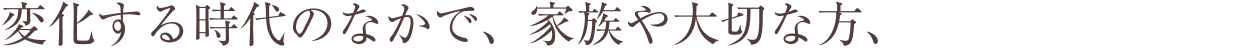 変化する時代のなかで、家族や大切な方、 「ゆたかな暮らし」はさまざま。